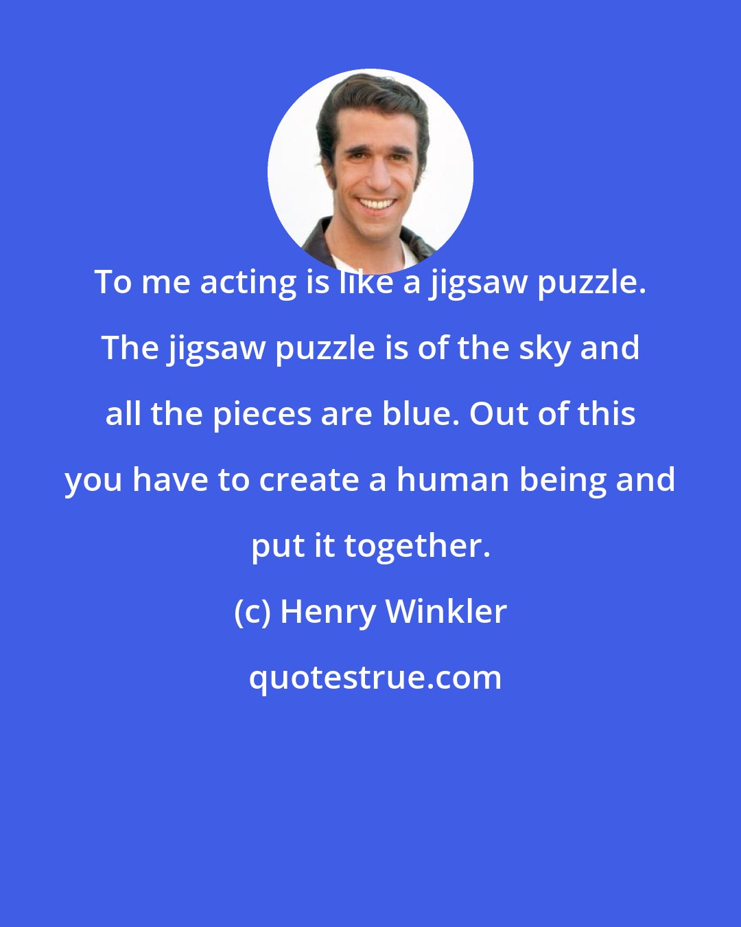 Henry Winkler: To me acting is like a jigsaw puzzle. The jigsaw puzzle is of the sky and all the pieces are blue. Out of this you have to create a human being and put it together.