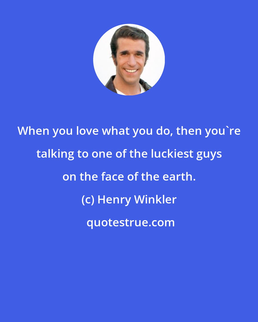 Henry Winkler: When you love what you do, then you're talking to one of the luckiest guys on the face of the earth.