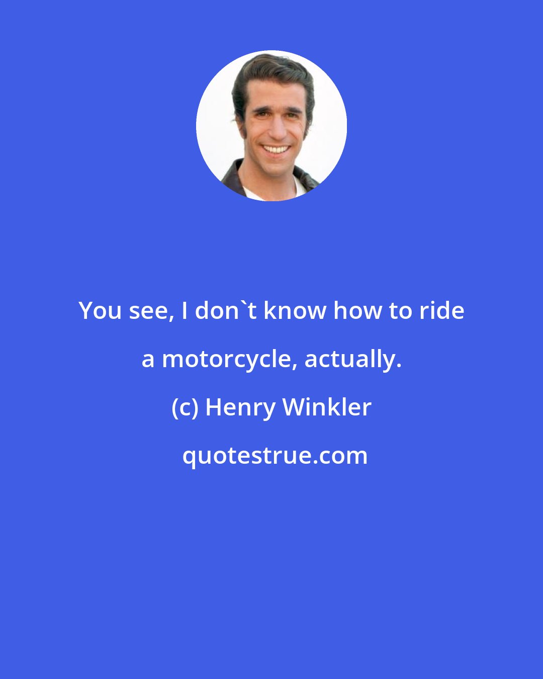 Henry Winkler: You see, I don't know how to ride a motorcycle, actually.