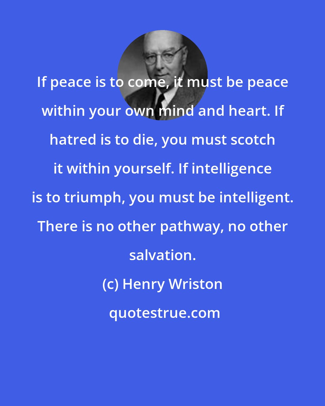 Henry Wriston: If peace is to come, it must be peace within your own mind and heart. If hatred is to die, you must scotch it within yourself. If intelligence is to triumph, you must be intelligent. There is no other pathway, no other salvation.