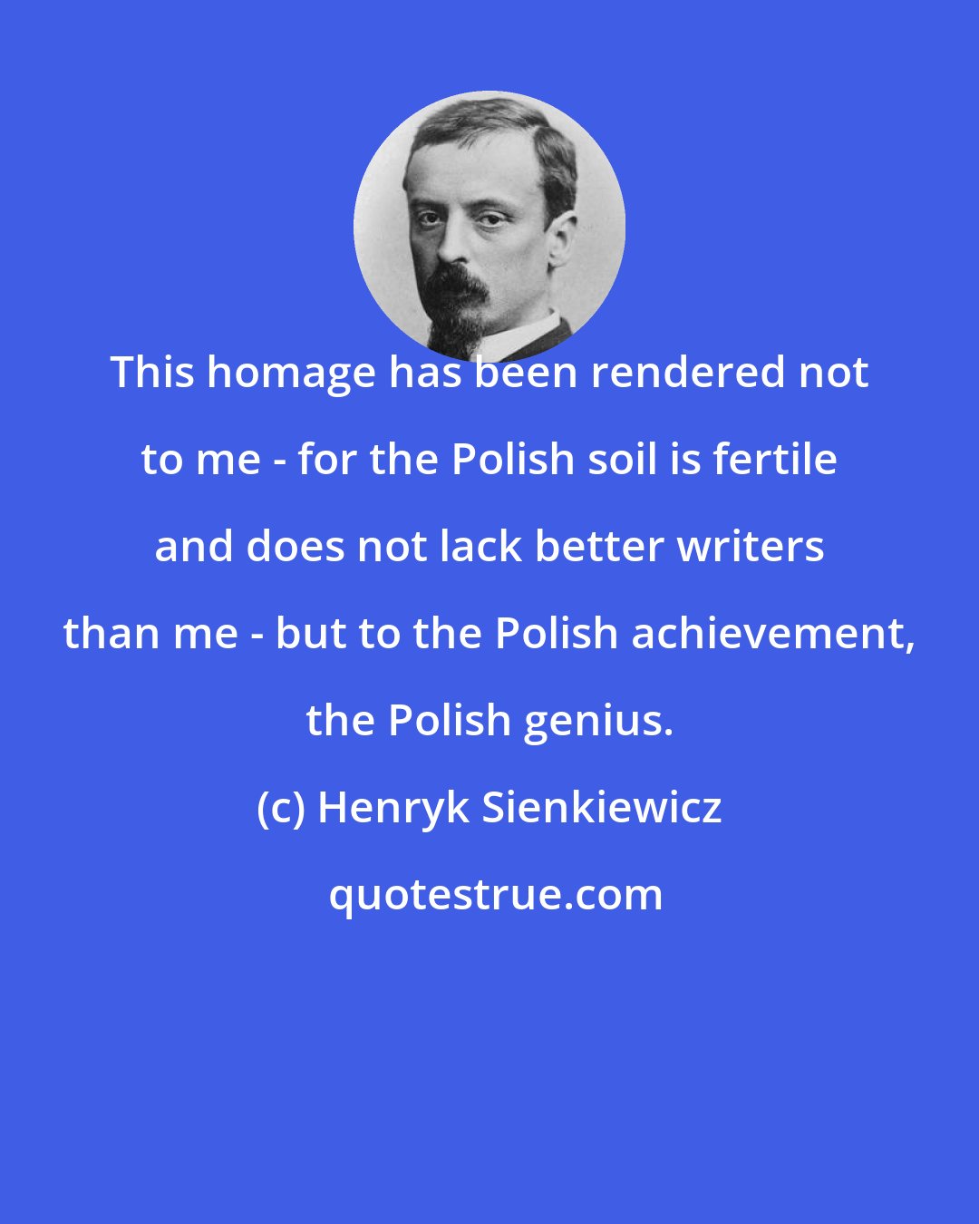Henryk Sienkiewicz: This homage has been rendered not to me - for the Polish soil is fertile and does not lack better writers than me - but to the Polish achievement, the Polish genius.