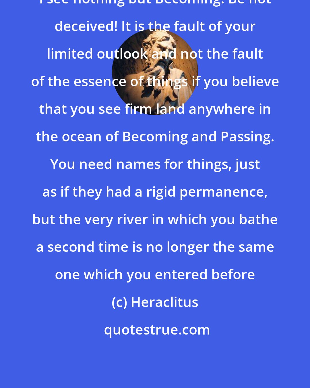 Heraclitus: I see nothing but Becoming. Be not deceived! It is the fault of your limited outlook and not the fault of the essence of things if you believe that you see firm land anywhere in the ocean of Becoming and Passing. You need names for things, just as if they had a rigid permanence, but the very river in which you bathe a second time is no longer the same one which you entered before