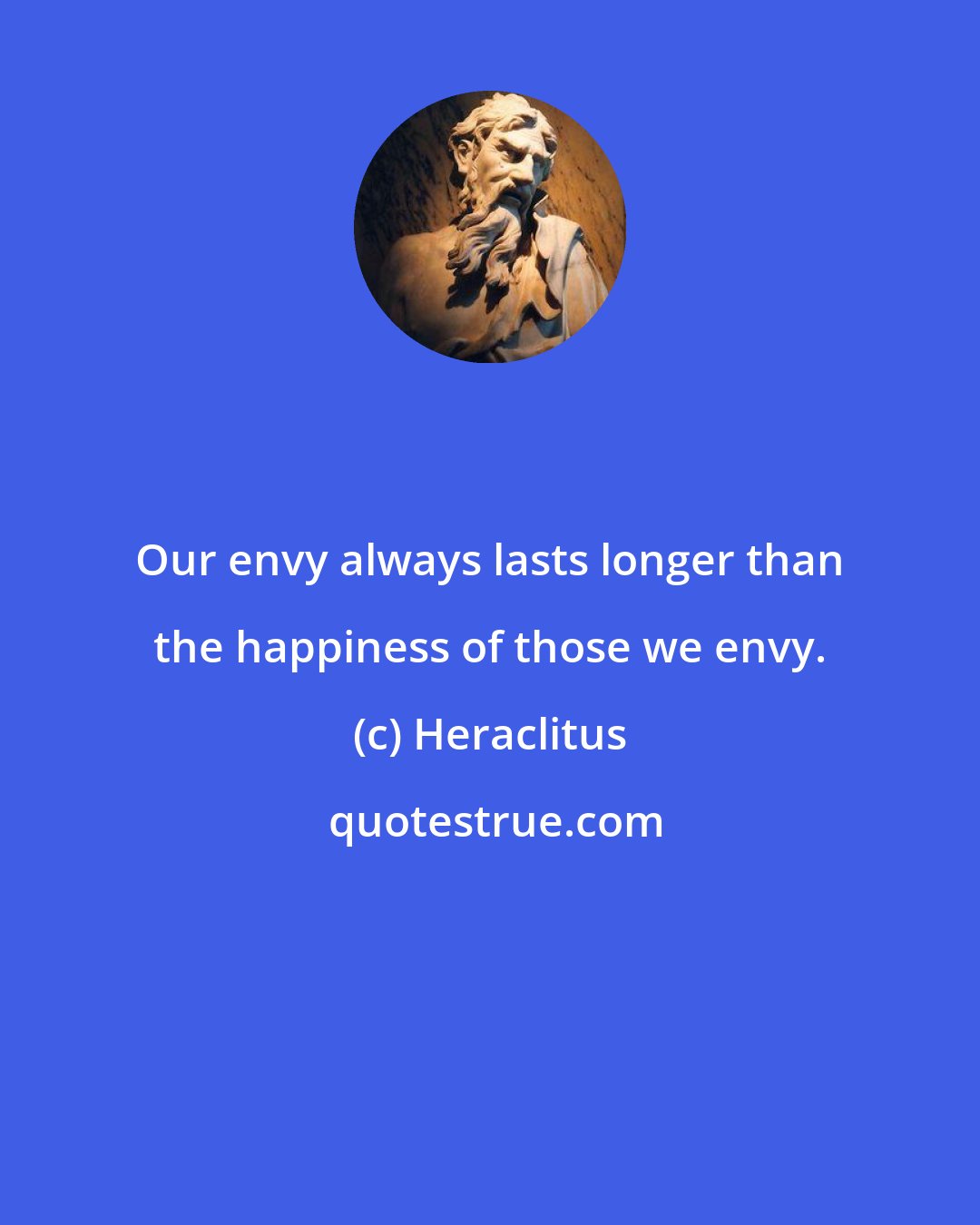 Heraclitus: Our envy always lasts longer than the happiness of those we envy.