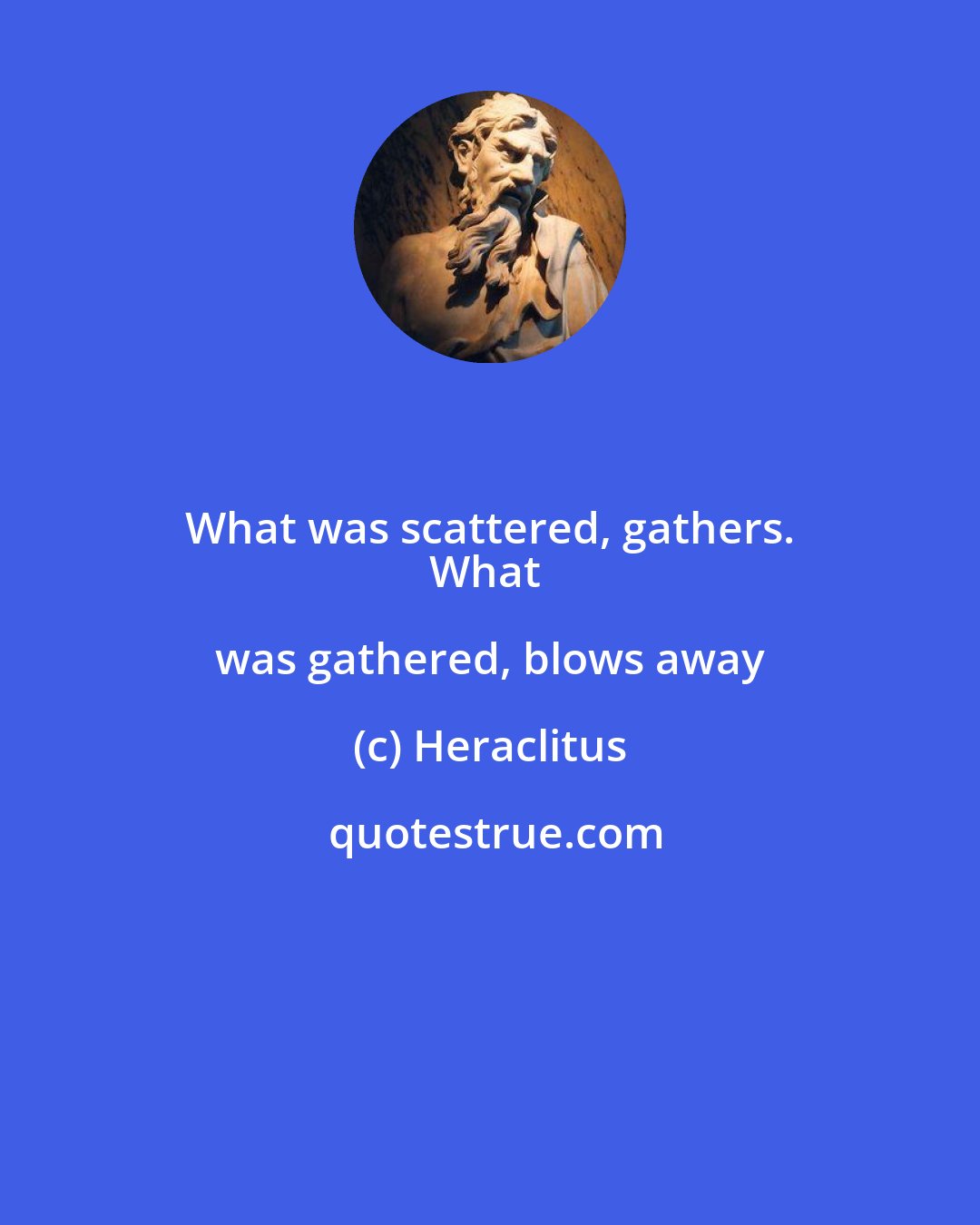 Heraclitus: What was scattered, gathers. 
What was gathered, blows away