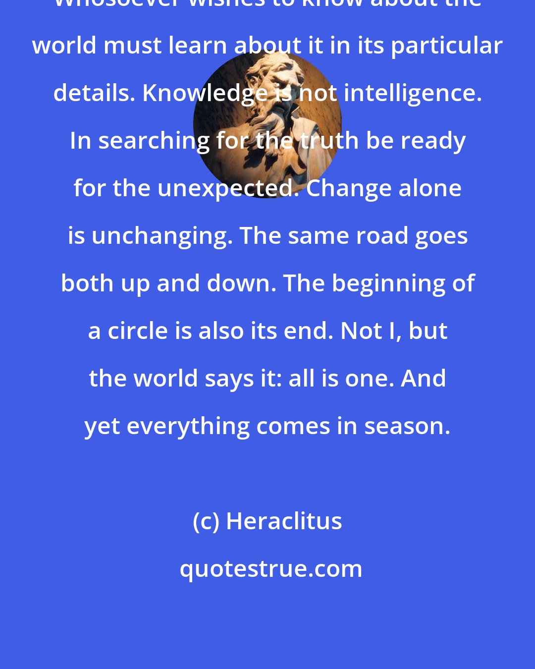 Heraclitus: Whosoever wishes to know about the world must learn about it in its particular details. Knowledge is not intelligence. In searching for the truth be ready for the unexpected. Change alone is unchanging. The same road goes both up and down. The beginning of a circle is also its end. Not I, but the world says it: all is one. And yet everything comes in season.