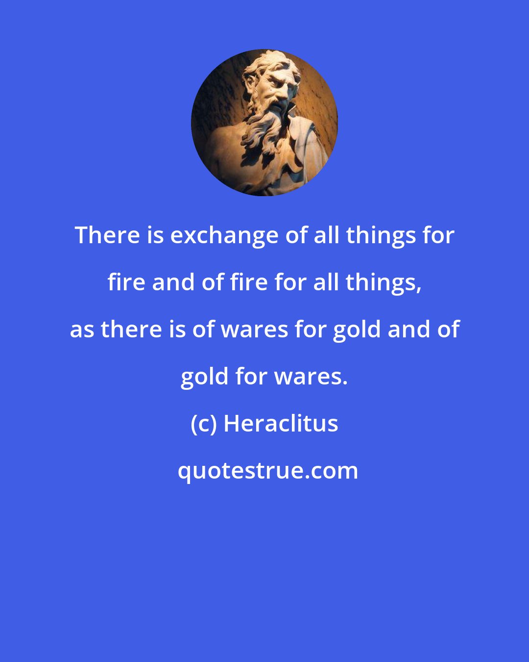 Heraclitus: There is exchange of all things for fire and of fire for all things, as there is of wares for gold and of gold for wares.