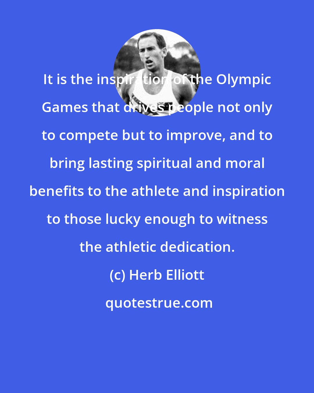 Herb Elliott: It is the inspiration of the Olympic Games that drives people not only to compete but to improve, and to bring lasting spiritual and moral benefits to the athlete and inspiration to those lucky enough to witness the athletic dedication.