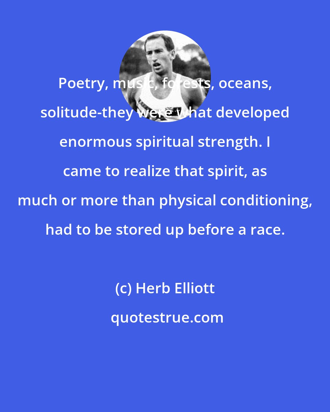 Herb Elliott: Poetry, music, forests, oceans, solitude-they were what developed enormous spiritual strength. I came to realize that spirit, as much or more than physical conditioning, had to be stored up before a race.