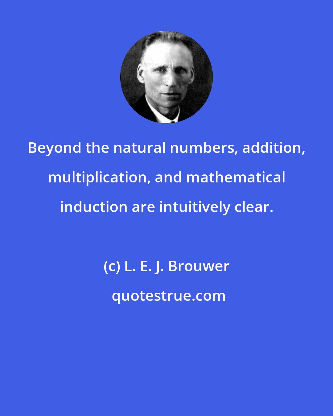 L. E. J. Brouwer: Beyond the natural numbers, addition, multiplication, and mathematical induction are intuitively clear.