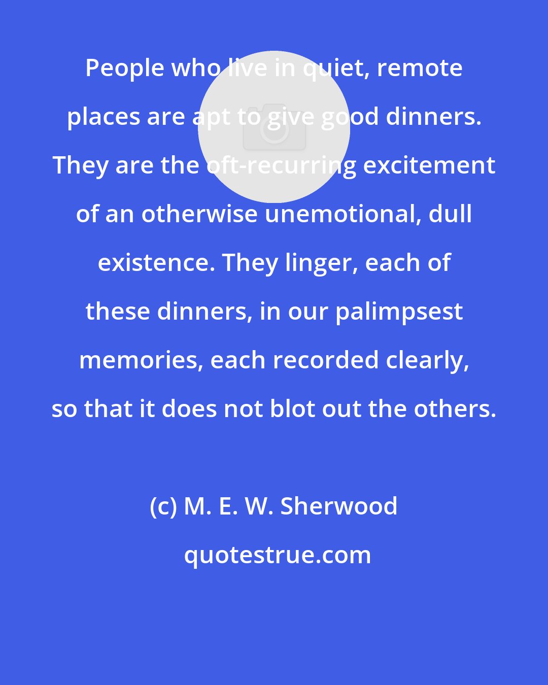 M. E. W. Sherwood: People who live in quiet, remote places are apt to give good dinners. They are the oft-recurring excitement of an otherwise unemotional, dull existence. They linger, each of these dinners, in our palimpsest memories, each recorded clearly, so that it does not blot out the others.