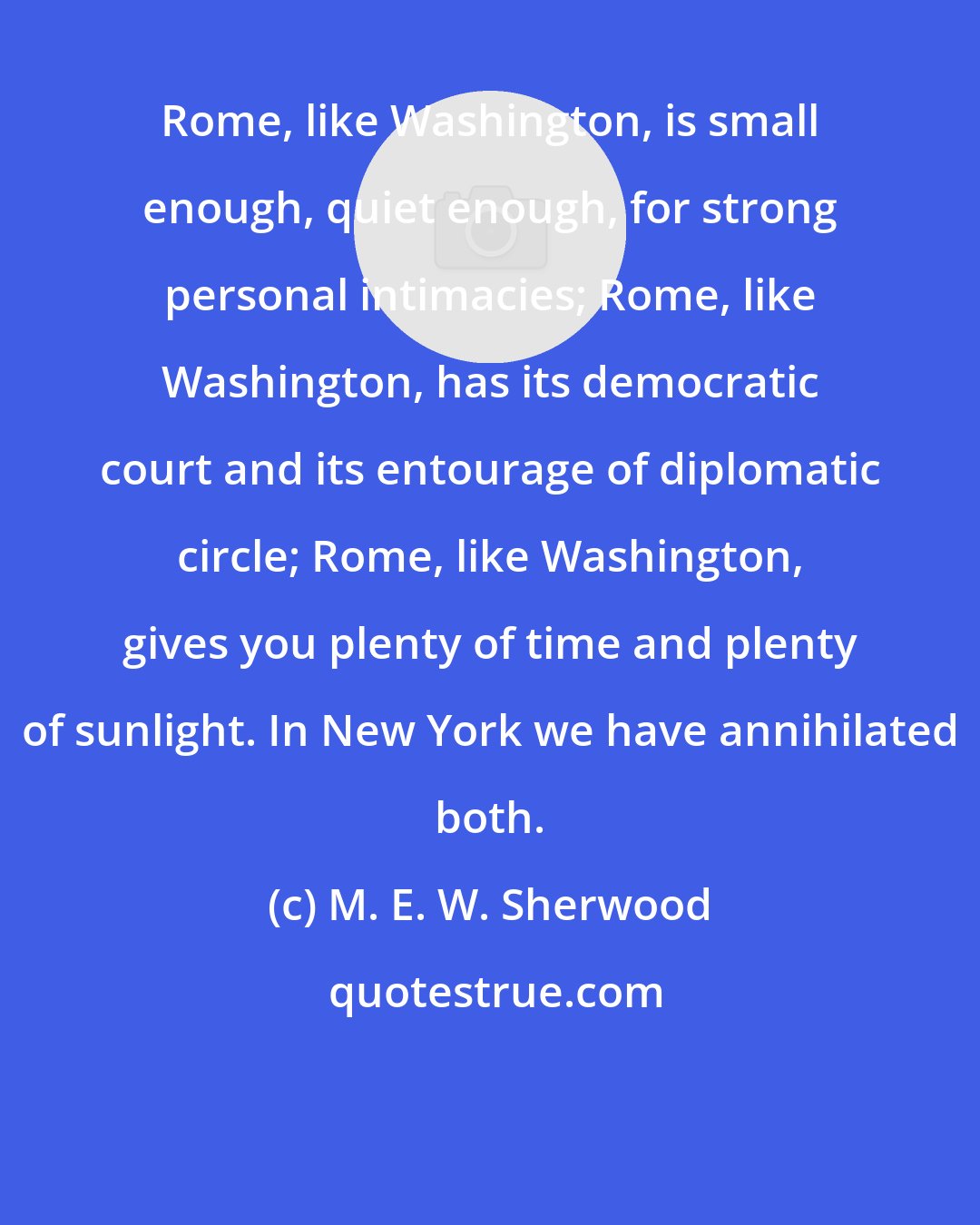 M. E. W. Sherwood: Rome, like Washington, is small enough, quiet enough, for strong personal intimacies; Rome, like Washington, has its democratic court and its entourage of diplomatic circle; Rome, like Washington, gives you plenty of time and plenty of sunlight. In New York we have annihilated both.