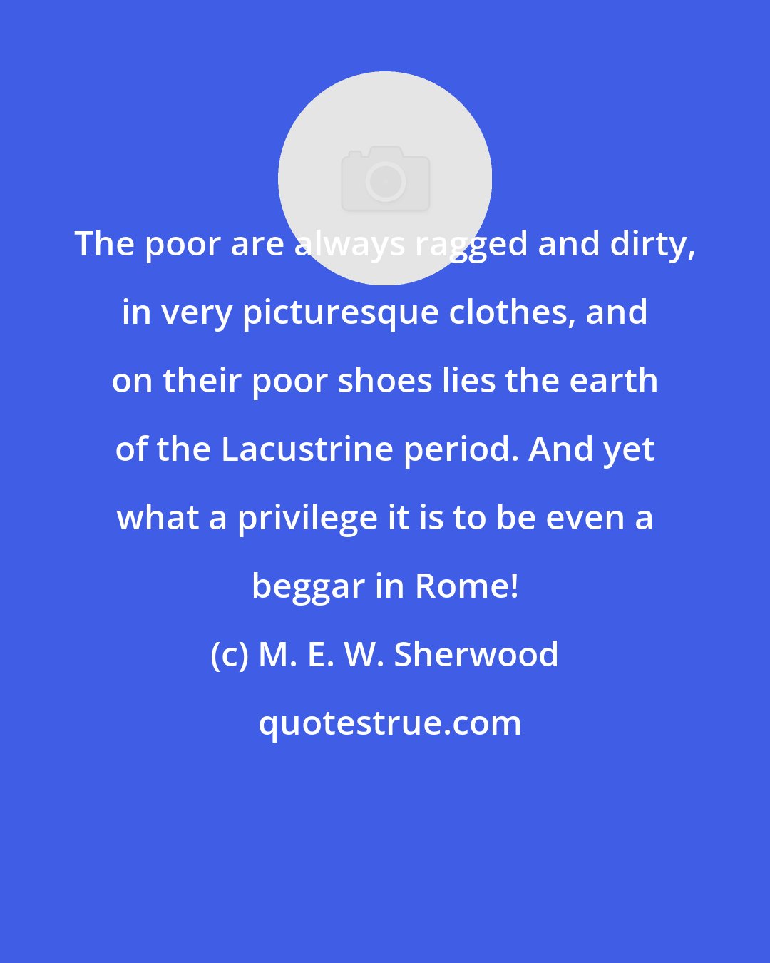 M. E. W. Sherwood: The poor are always ragged and dirty, in very picturesque clothes, and on their poor shoes lies the earth of the Lacustrine period. And yet what a privilege it is to be even a beggar in Rome!