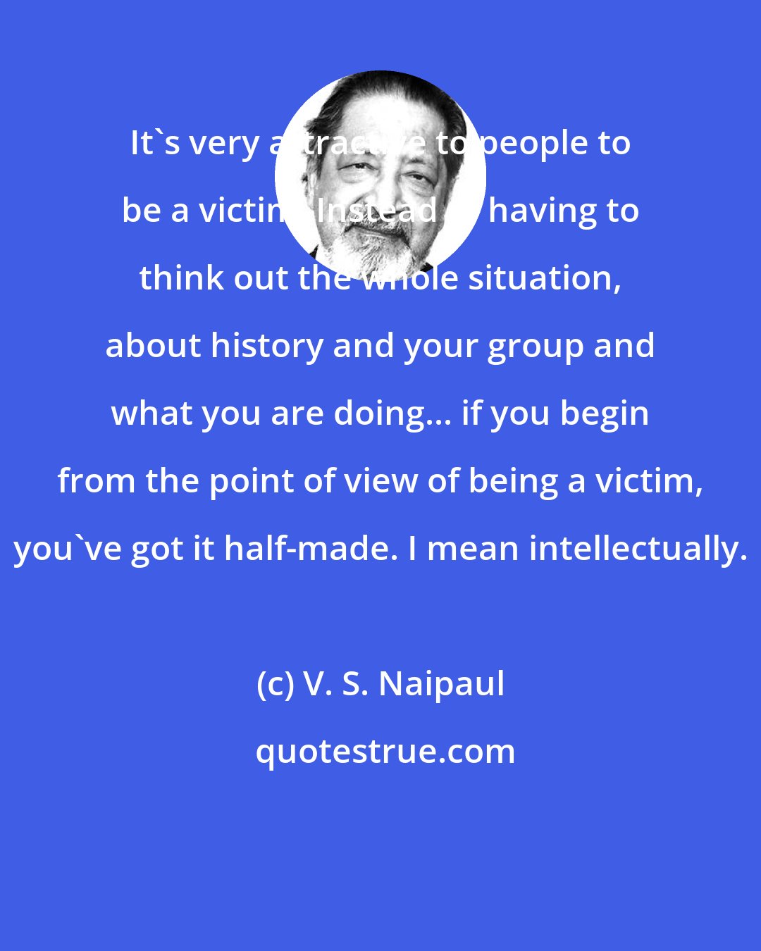 V. S. Naipaul: It's very attractive to people to be a victim. Instead of having to think out the whole situation, about history and your group and what you are doing... if you begin from the point of view of being a victim, you've got it half-made. I mean intellectually.