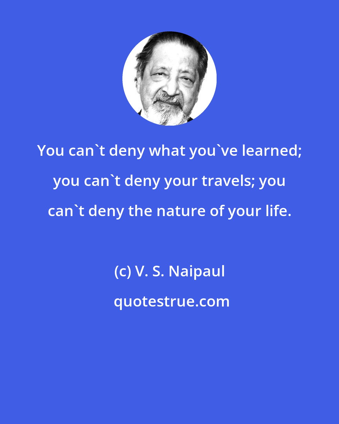 V. S. Naipaul: You can't deny what you've learned; you can't deny your travels; you can't deny the nature of your life.