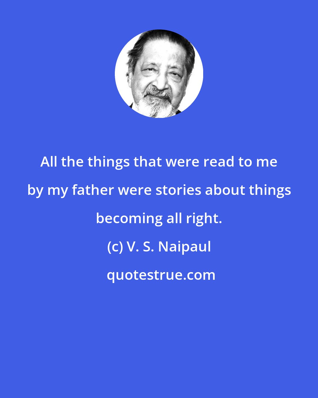 V. S. Naipaul: All the things that were read to me by my father were stories about things becoming all right.