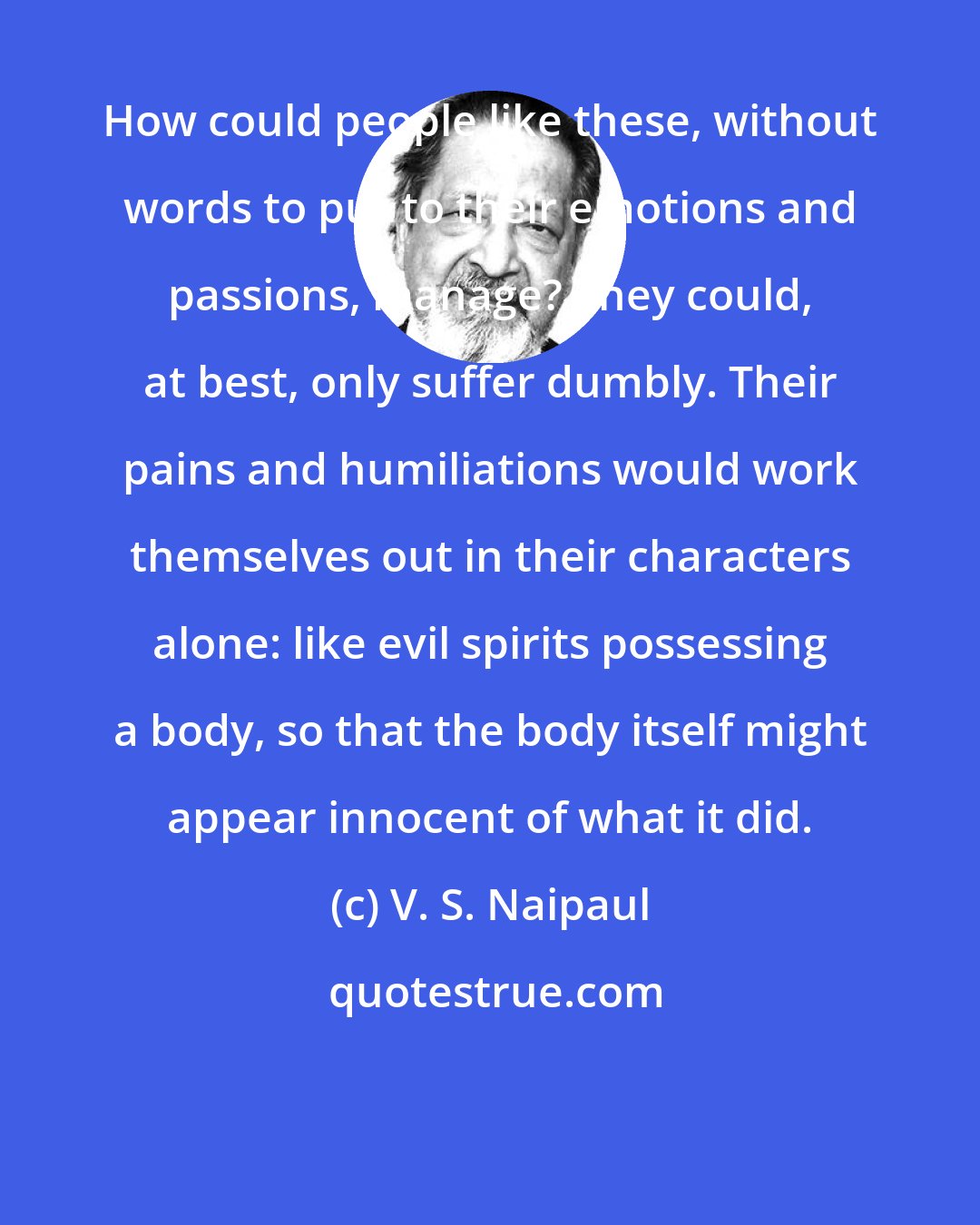 V. S. Naipaul: How could people like these, without words to put to their emotions and passions, manage? They could, at best, only suffer dumbly. Their pains and humiliations would work themselves out in their characters alone: like evil spirits possessing a body, so that the body itself might appear innocent of what it did.