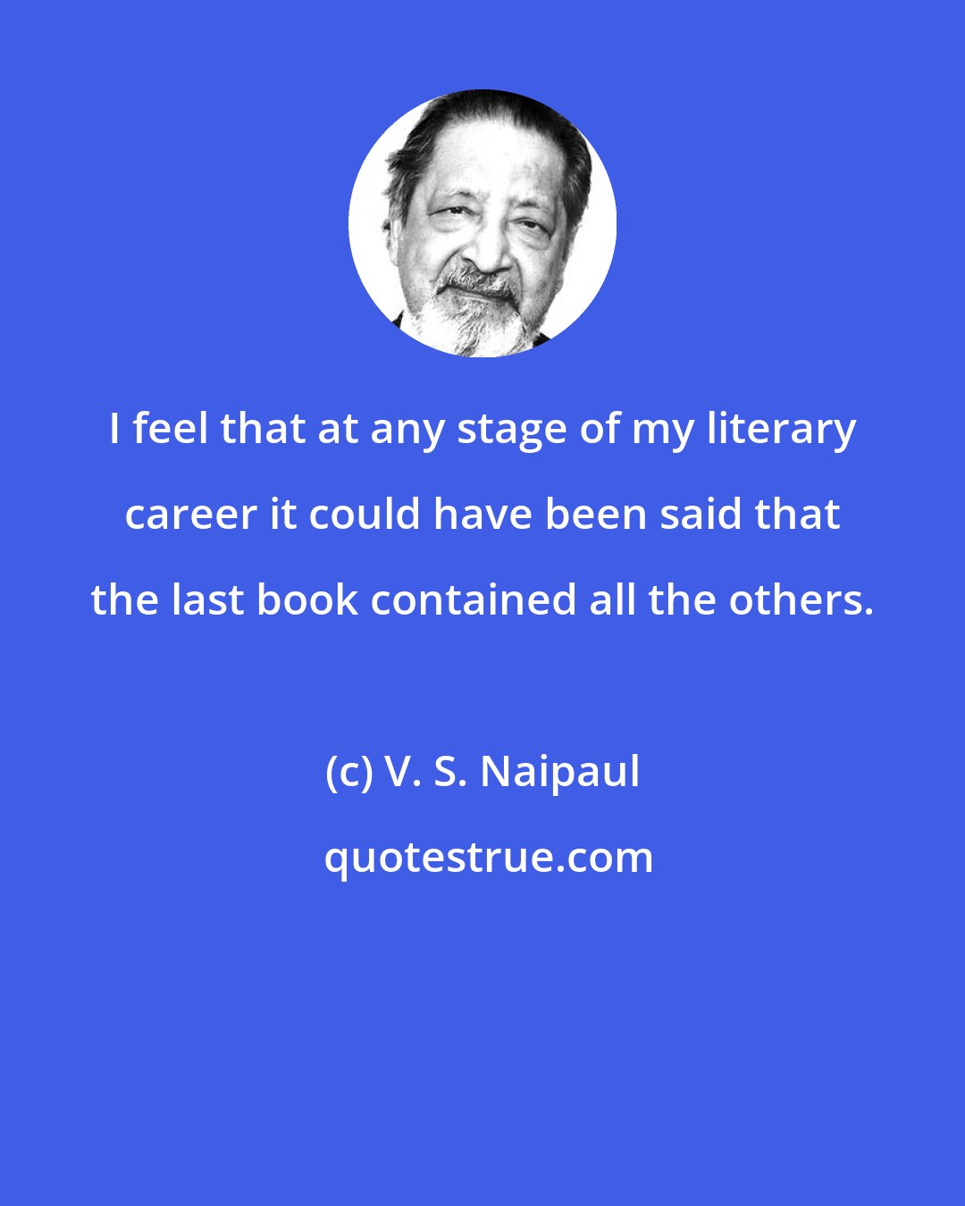 V. S. Naipaul: I feel that at any stage of my literary career it could have been said that the last book contained all the others.