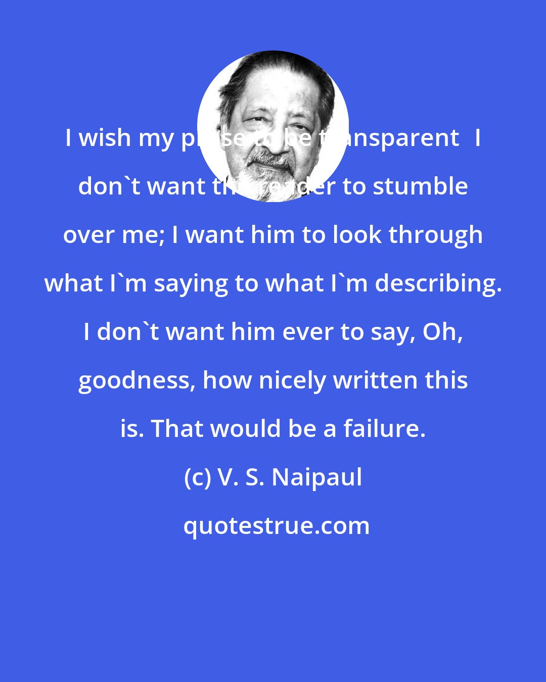 V. S. Naipaul: I wish my prose to be transparentI don't want the reader to stumble over me; I want him to look through what I'm saying to what I'm describing. I don't want him ever to say, Oh, goodness, how nicely written this is. That would be a failure.