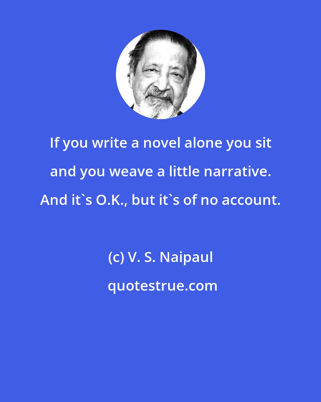 V. S. Naipaul: If you write a novel alone you sit and you weave a little narrative. And it's O.K., but it's of no account.