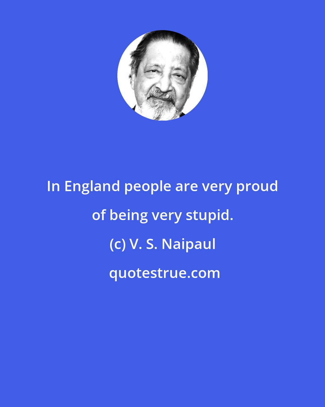 V. S. Naipaul: In England people are very proud of being very stupid.