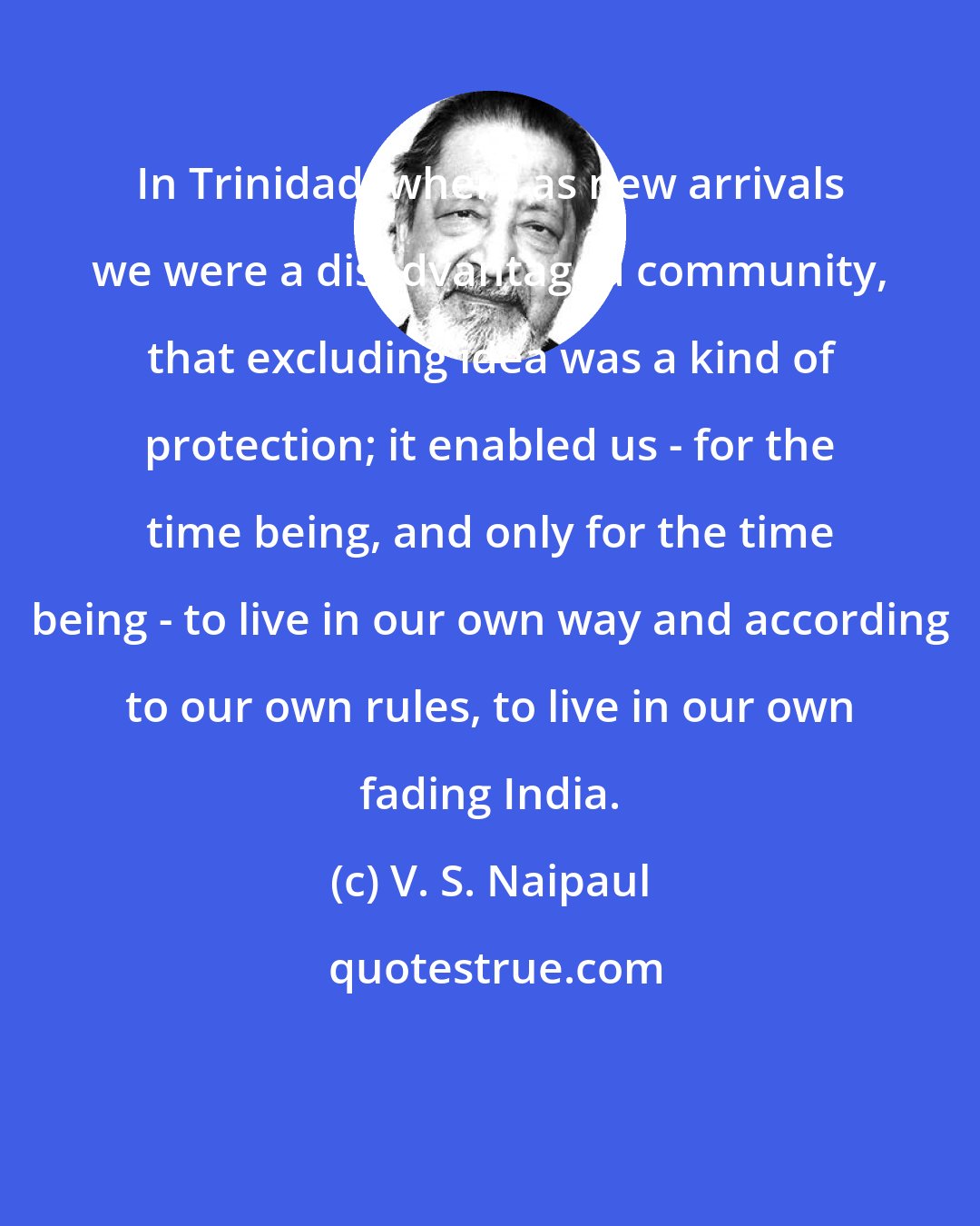 V. S. Naipaul: In Trinidad, where as new arrivals we were a disadvantaged community, that excluding idea was a kind of protection; it enabled us - for the time being, and only for the time being - to live in our own way and according to our own rules, to live in our own fading India.