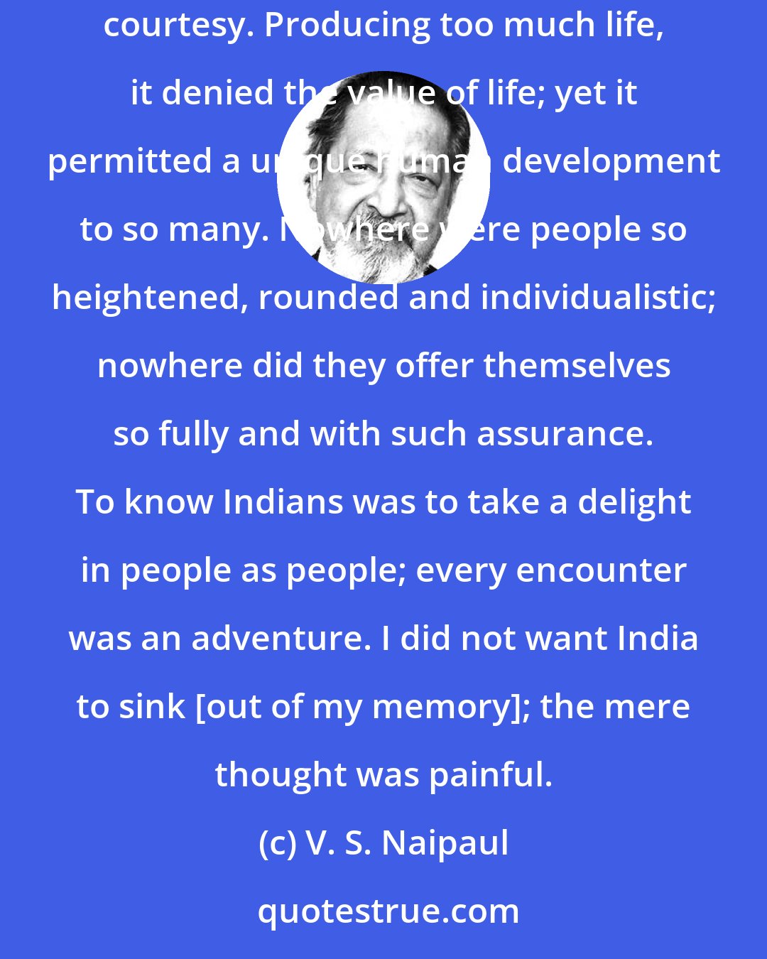 V. S. Naipaul: Out of its squalor and human decay, its eruptions of butchery, India produced so many people of grace and beauty, ruled by elaborate courtesy. Producing too much life, it denied the value of life; yet it permitted a unique human development to so many. Nowhere were people so heightened, rounded and individualistic; nowhere did they offer themselves so fully and with such assurance. To know Indians was to take a delight in people as people; every encounter was an adventure. I did not want India to sink [out of my memory]; the mere thought was painful.