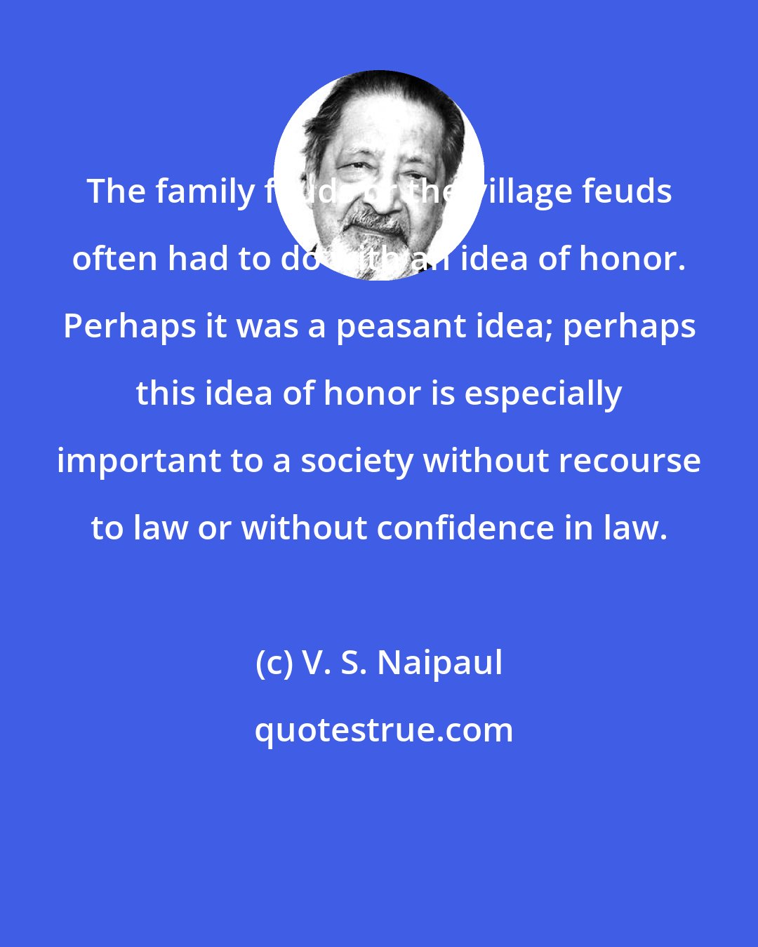 V. S. Naipaul: The family feuds or the village feuds often had to do with an idea of honor. Perhaps it was a peasant idea; perhaps this idea of honor is especially important to a society without recourse to law or without confidence in law.