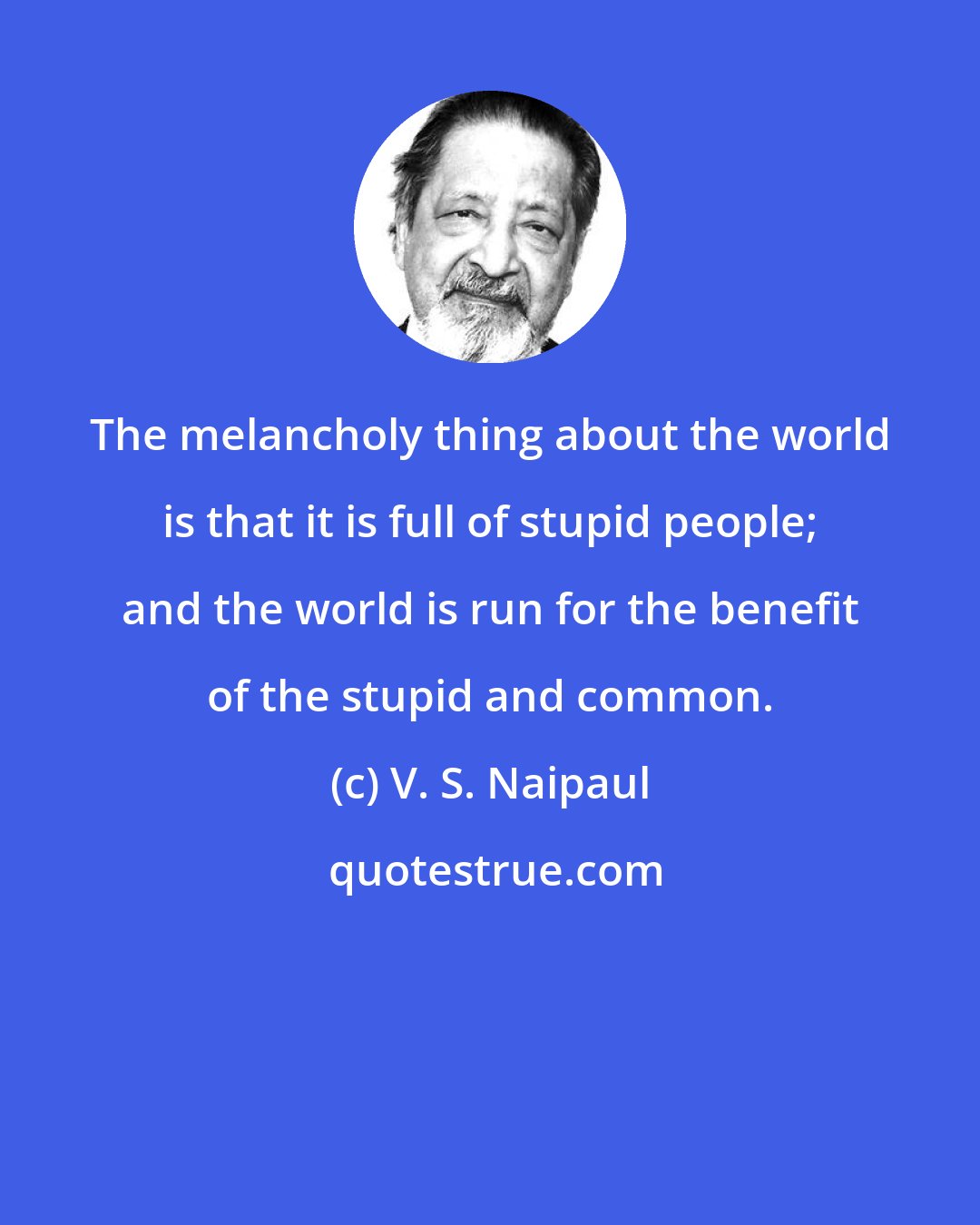 V. S. Naipaul: The melancholy thing about the world is that it is full of stupid people; and the world is run for the benefit of the stupid and common.