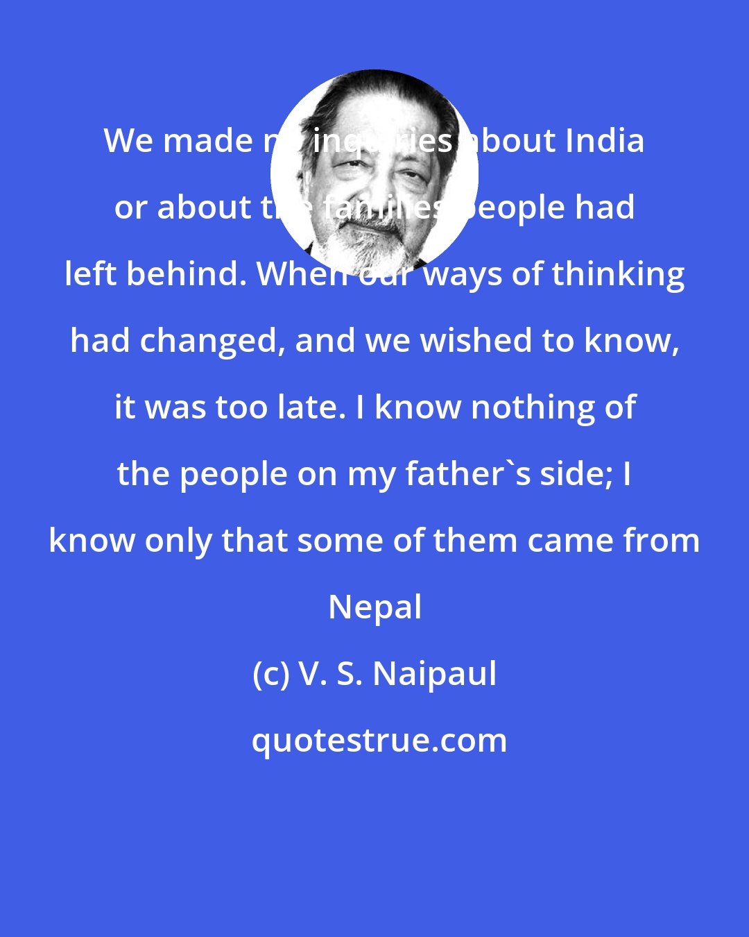 V. S. Naipaul: We made no inquiries about India or about the families people had left behind. When our ways of thinking had changed, and we wished to know, it was too late. I know nothing of the people on my father's side; I know only that some of them came from Nepal