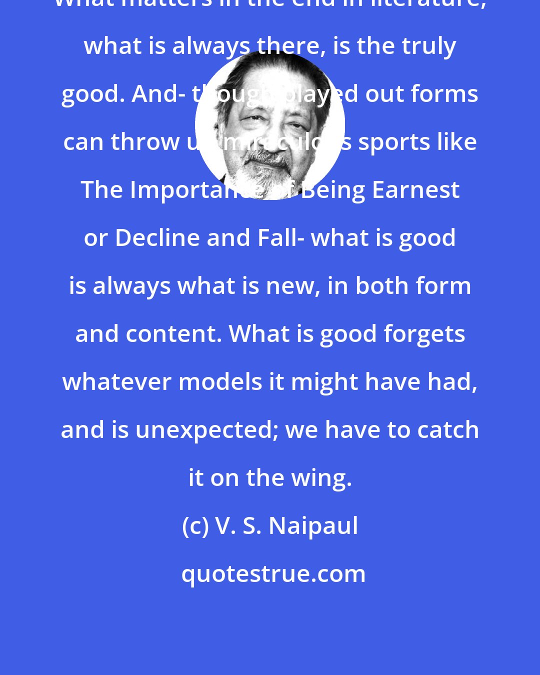 V. S. Naipaul: What matters in the end in literature, what is always there, is the truly good. And- though played out forms can throw up miraculous sports like The Importance of Being Earnest or Decline and Fall- what is good is always what is new, in both form and content. What is good forgets whatever models it might have had, and is unexpected; we have to catch it on the wing.