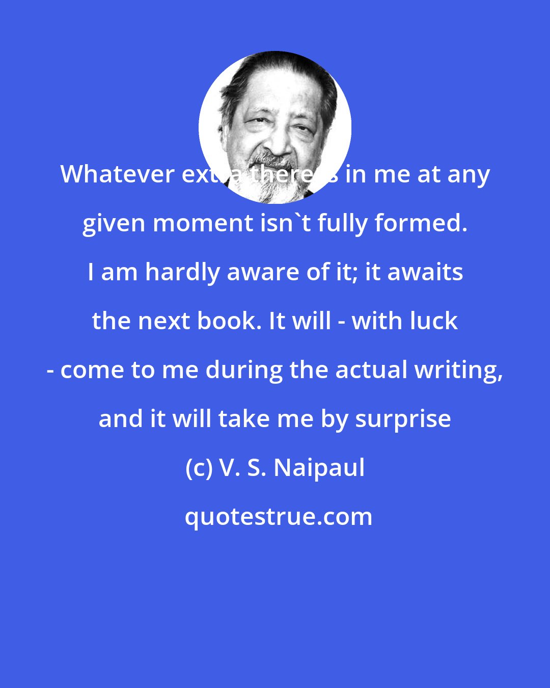 V. S. Naipaul: Whatever extra there is in me at any given moment isn't fully formed. I am hardly aware of it; it awaits the next book. It will - with luck - come to me during the actual writing, and it will take me by surprise