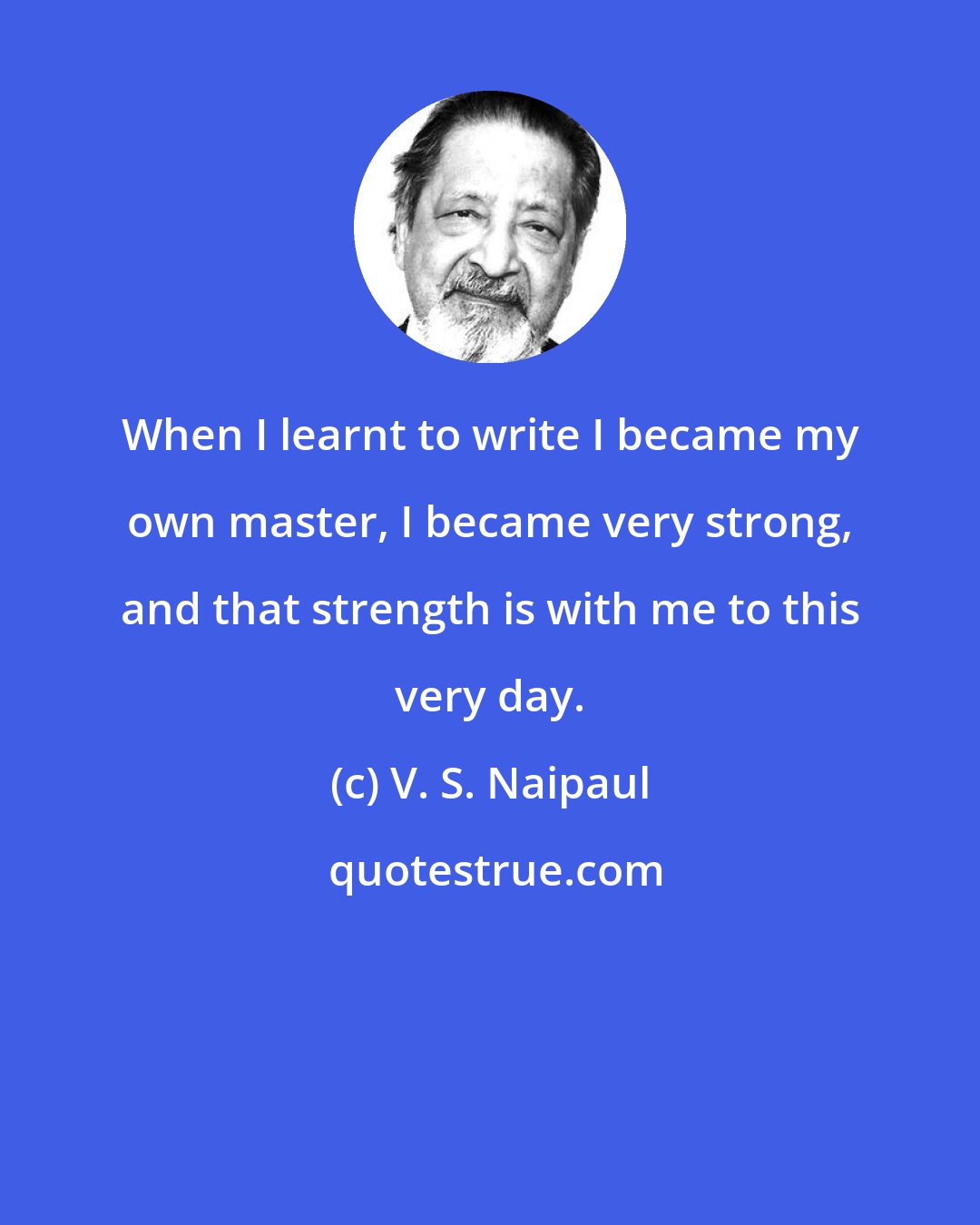 V. S. Naipaul: When I learnt to write I became my own master, I became very strong, and that strength is with me to this very day.