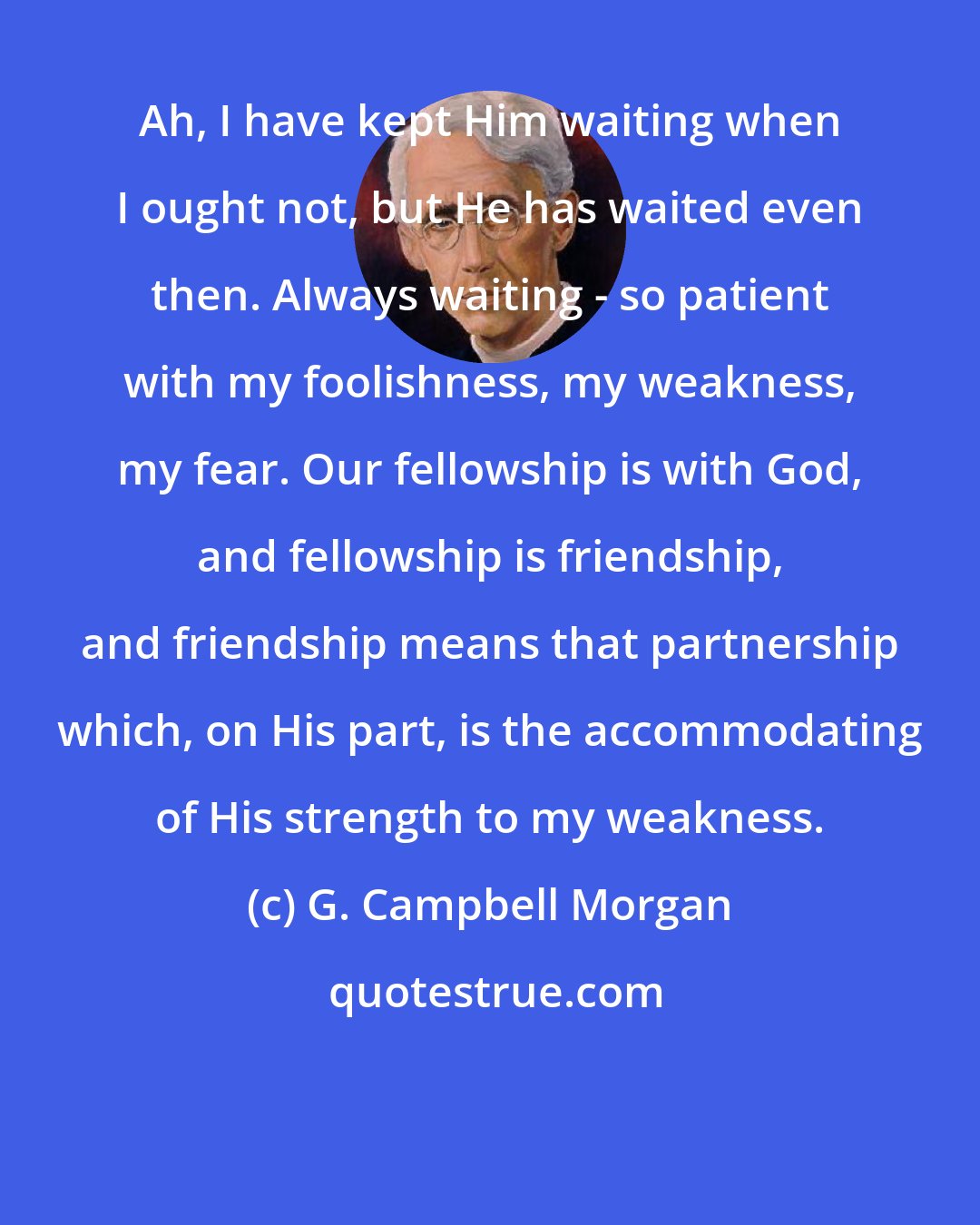 G. Campbell Morgan: Ah, I have kept Him waiting when I ought not, but He has waited even then. Always waiting - so patient with my foolishness, my weakness, my fear. Our fellowship is with God, and fellowship is friendship, and friendship means that partnership which, on His part, is the accommodating of His strength to my weakness.