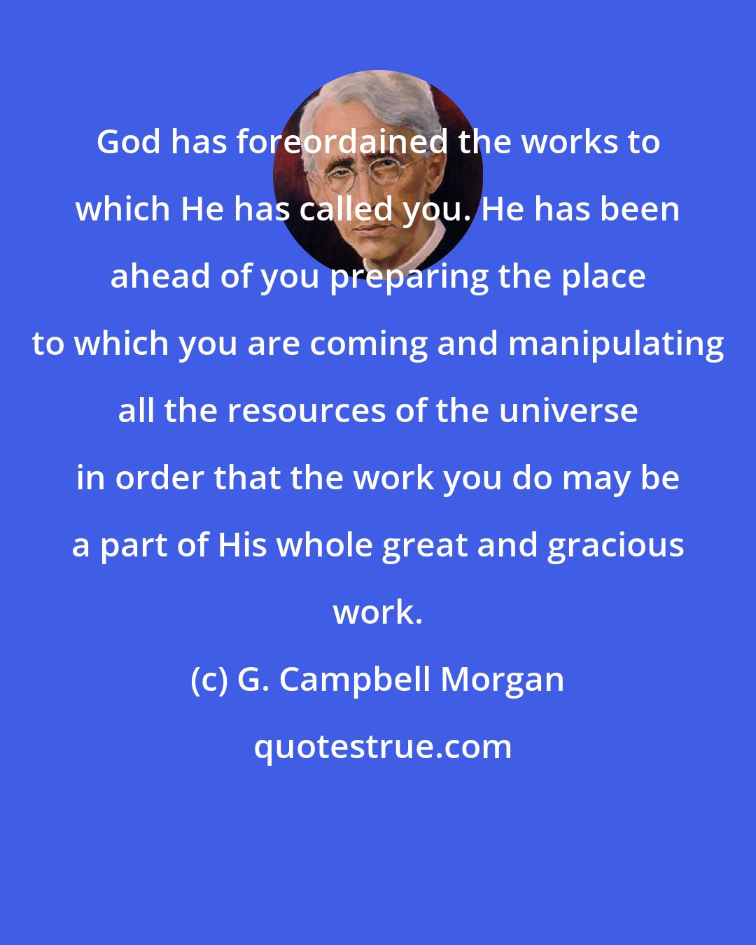 G. Campbell Morgan: God has foreordained the works to which He has called you. He has been ahead of you preparing the place to which you are coming and manipulating all the resources of the universe in order that the work you do may be a part of His whole great and gracious work.