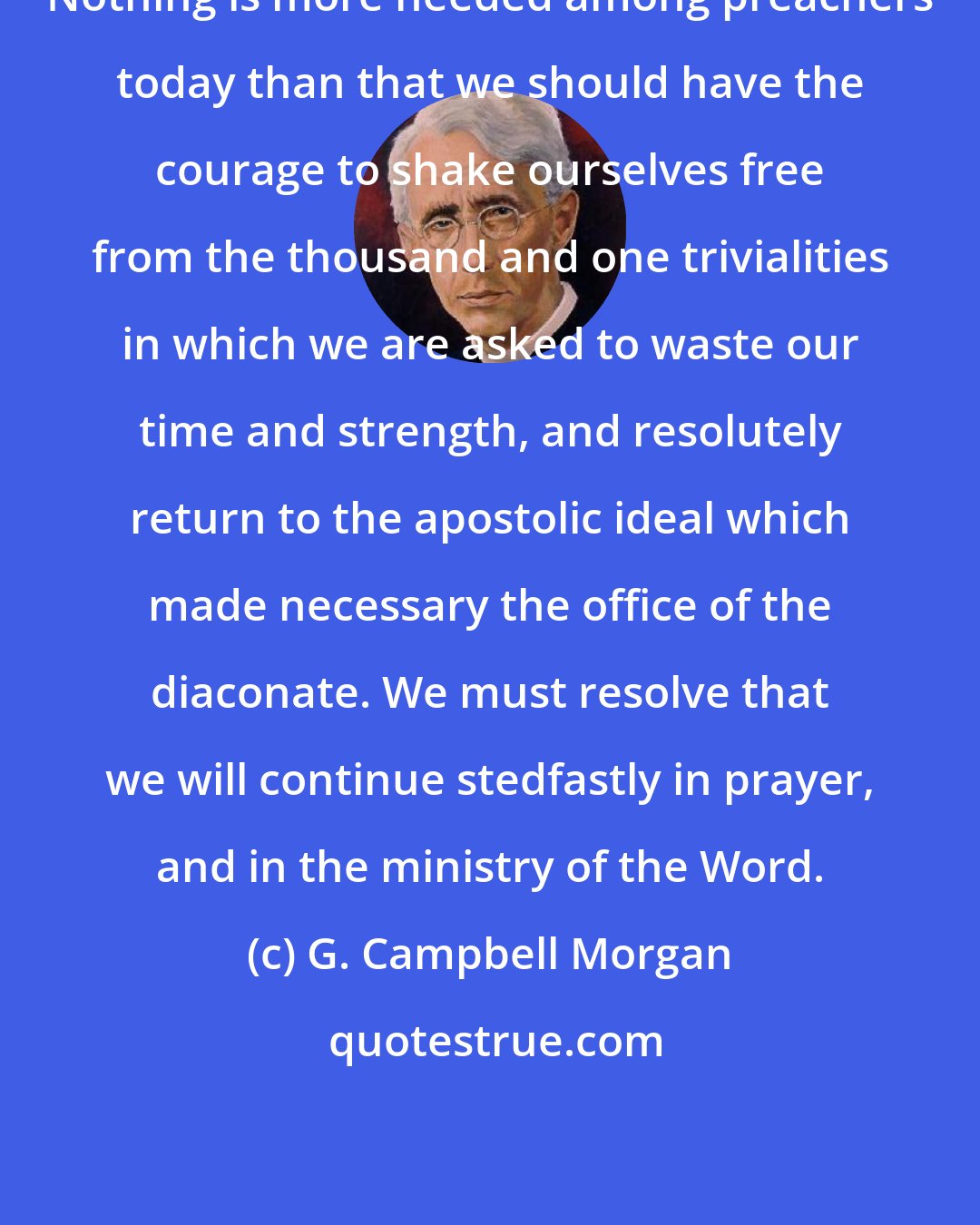 G. Campbell Morgan: Nothing is more needed among preachers today than that we should have the courage to shake ourselves free from the thousand and one trivialities in which we are asked to waste our time and strength, and resolutely return to the apostolic ideal which made necessary the office of the diaconate. We must resolve that we will continue stedfastly in prayer, and in the ministry of the Word.