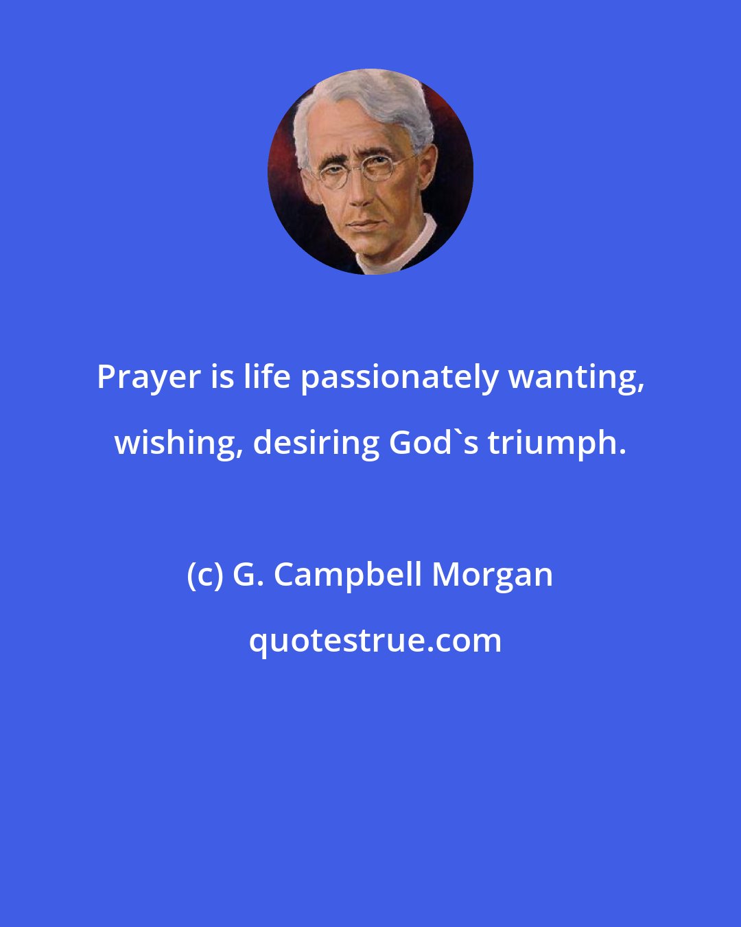 G. Campbell Morgan: Prayer is life passionately wanting, wishing, desiring God's triumph.