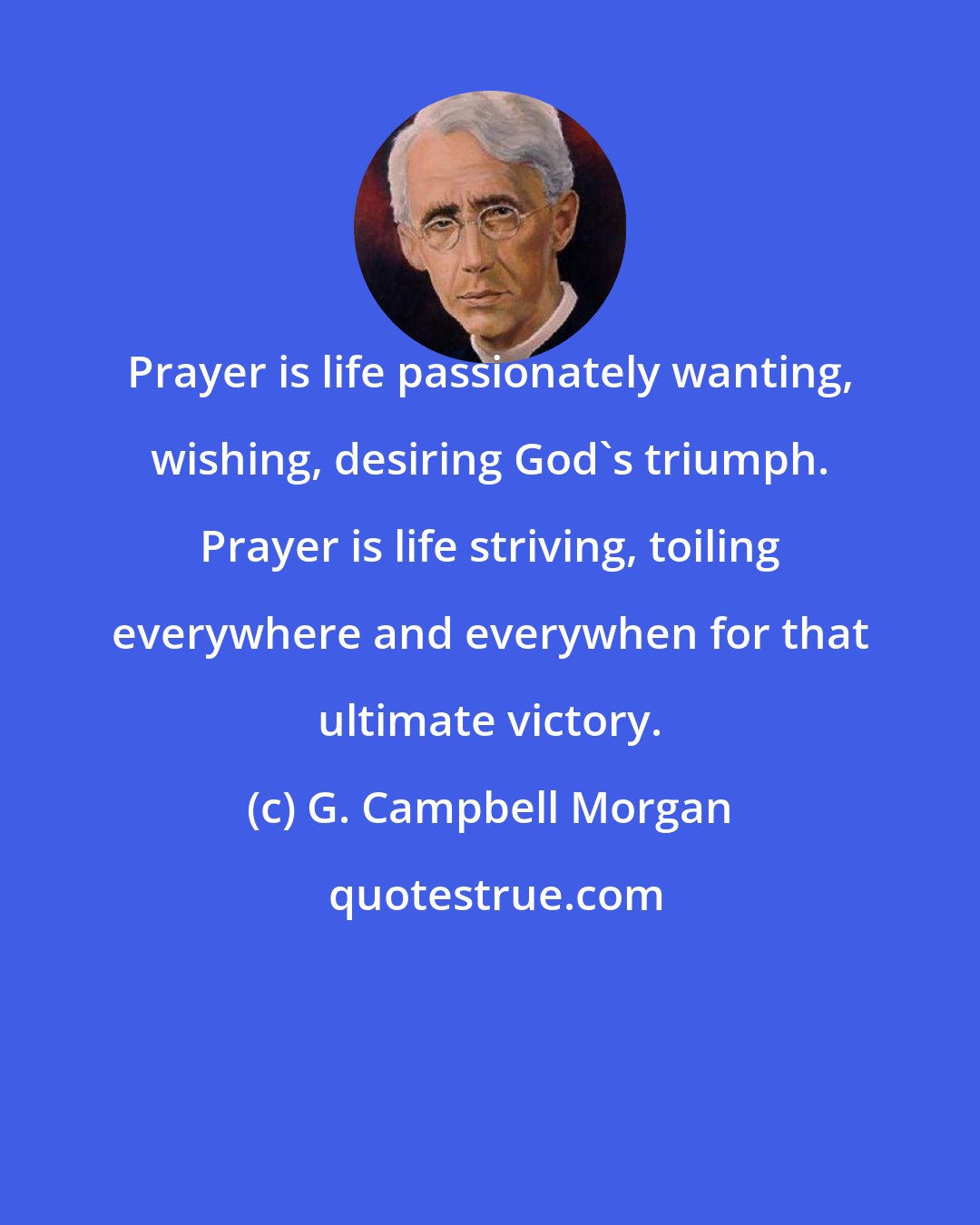 G. Campbell Morgan: Prayer is life passionately wanting, wishing, desiring God's triumph. Prayer is life striving, toiling everywhere and everywhen for that ultimate victory.