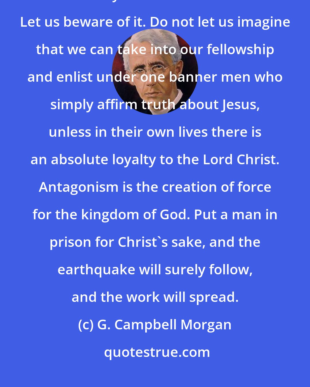 G. Campbell Morgan: The Devil's methods of opposition are those of alliance and antagonism, and the only serious one is the first. Let us beware of it. Do not let us imagine that we can take into our fellowship and enlist under one banner men who simply affirm truth about Jesus, unless in their own lives there is an absolute loyalty to the Lord Christ. Antagonism is the creation of force for the kingdom of God. Put a man in prison for Christ's sake, and the earthquake will surely follow, and the work will spread.