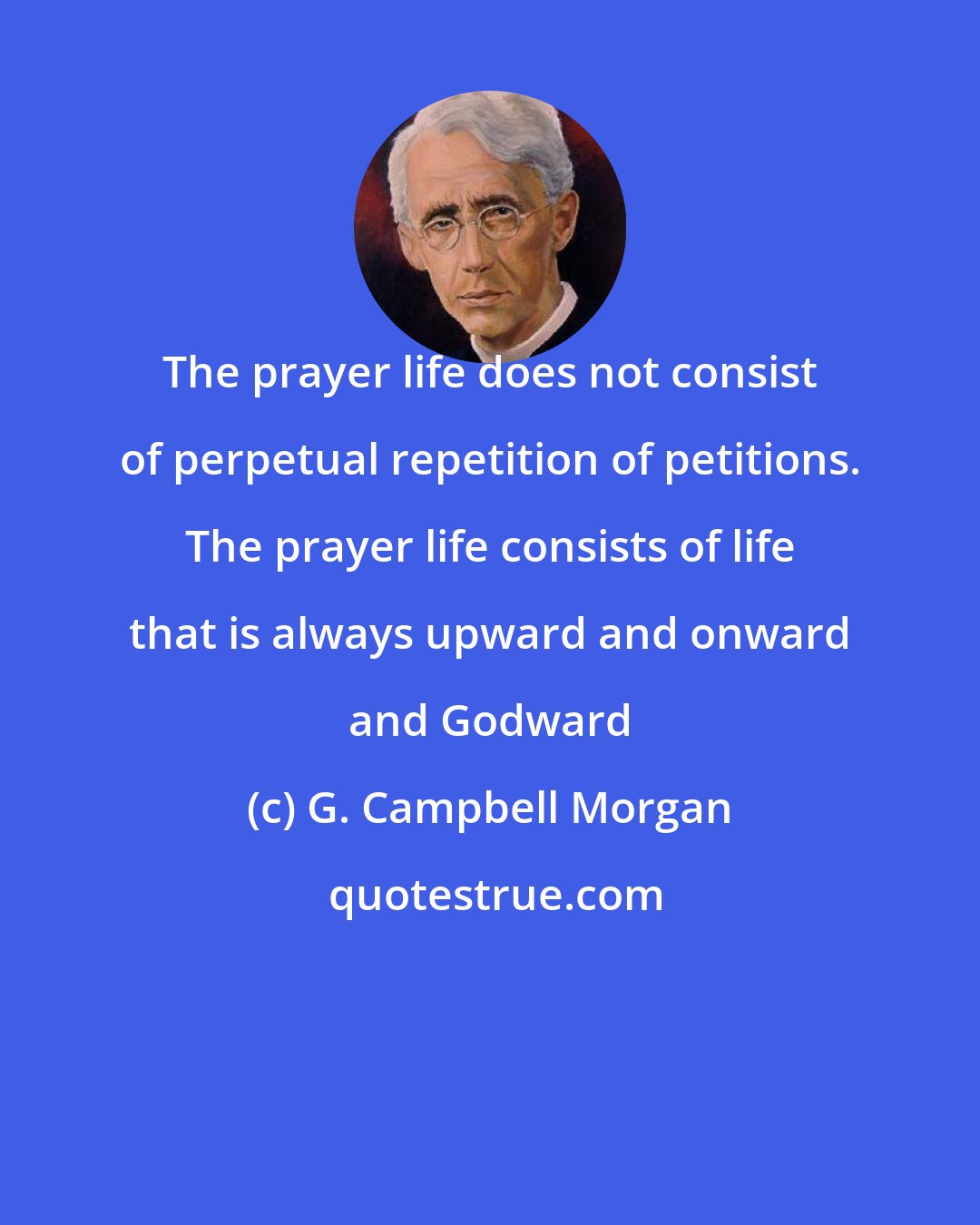 G. Campbell Morgan: The prayer life does not consist of perpetual repetition of petitions. The prayer life consists of life that is always upward and onward and Godward