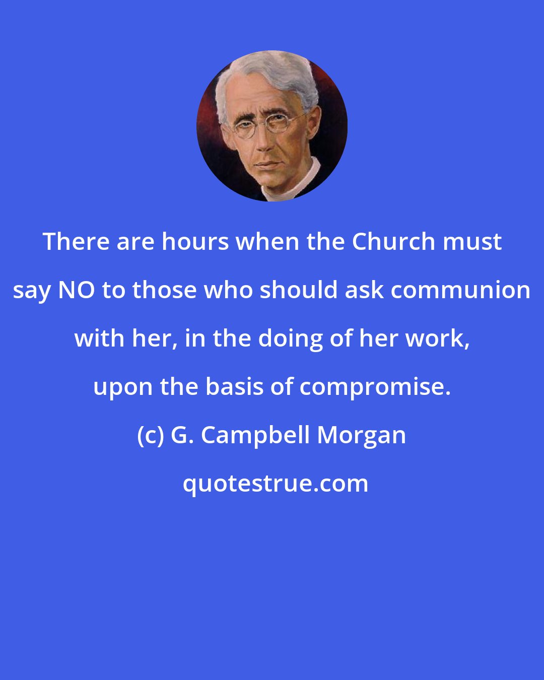 G. Campbell Morgan: There are hours when the Church must say NO to those who should ask communion with her, in the doing of her work, upon the basis of compromise.