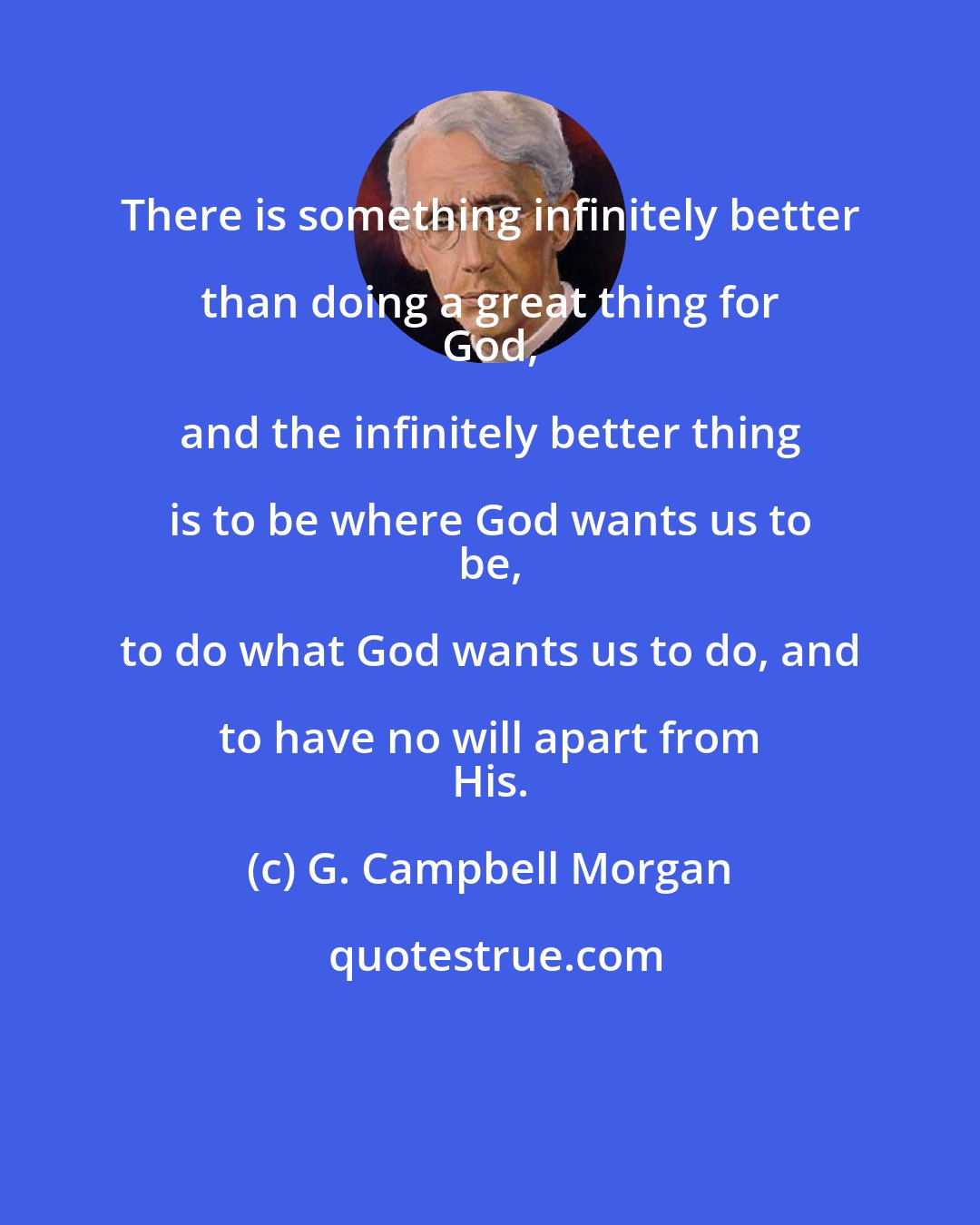 G. Campbell Morgan: There is something infinitely better than doing a great thing for 
 God, and the infinitely better thing is to be where God wants us to 
 be, to do what God wants us to do, and to have no will apart from 
 His.