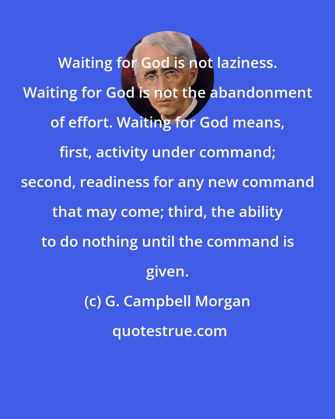 G. Campbell Morgan: Waiting for God is not laziness. Waiting for God is not the abandonment of effort. Waiting for God means, first, activity under command; second, readiness for any new command that may come; third, the ability to do nothing until the command is given.