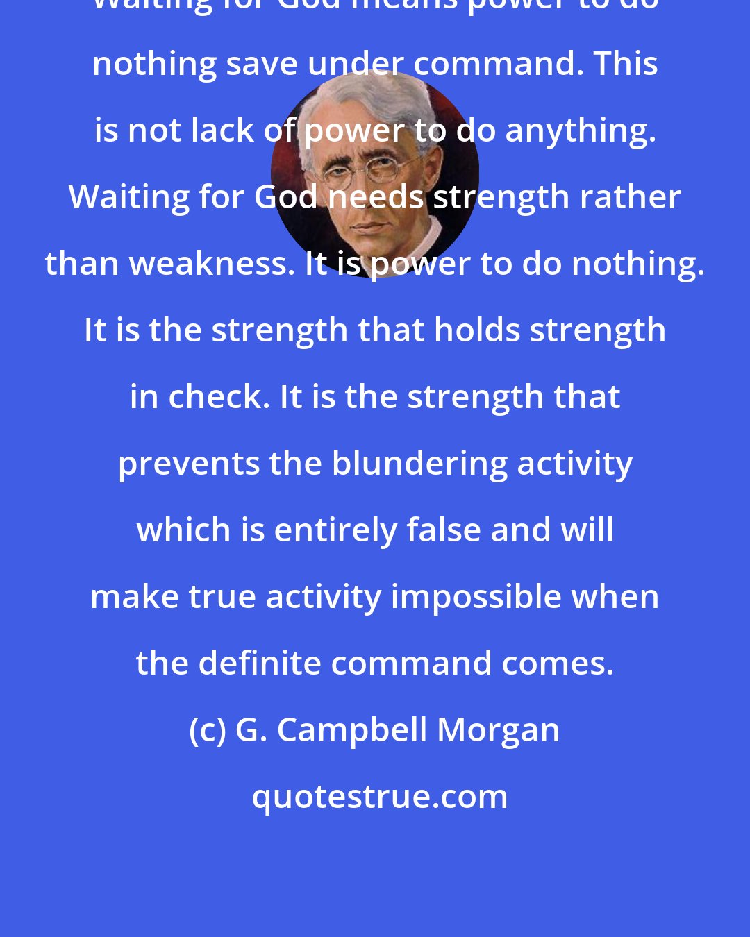 G. Campbell Morgan: Waiting for God means power to do nothing save under command. This is not lack of power to do anything. Waiting for God needs strength rather than weakness. It is power to do nothing. It is the strength that holds strength in check. It is the strength that prevents the blundering activity which is entirely false and will make true activity impossible when the definite command comes.