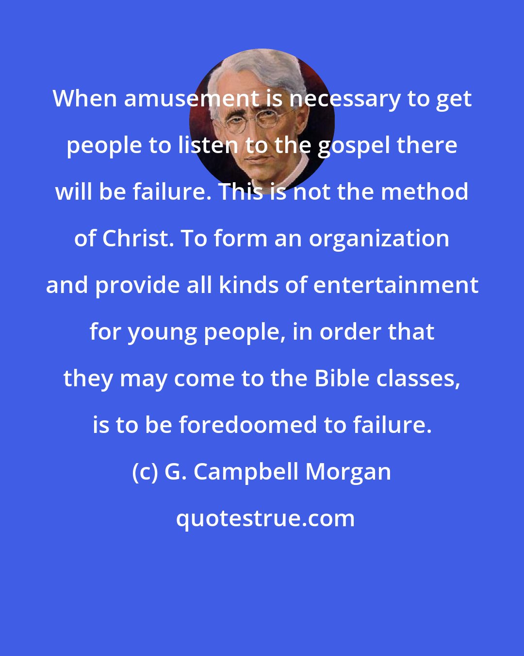 G. Campbell Morgan: When amusement is necessary to get people to listen to the gospel there will be failure. This is not the method of Christ. To form an organization and provide all kinds of entertainment for young people, in order that they may come to the Bible classes, is to be foredoomed to failure.