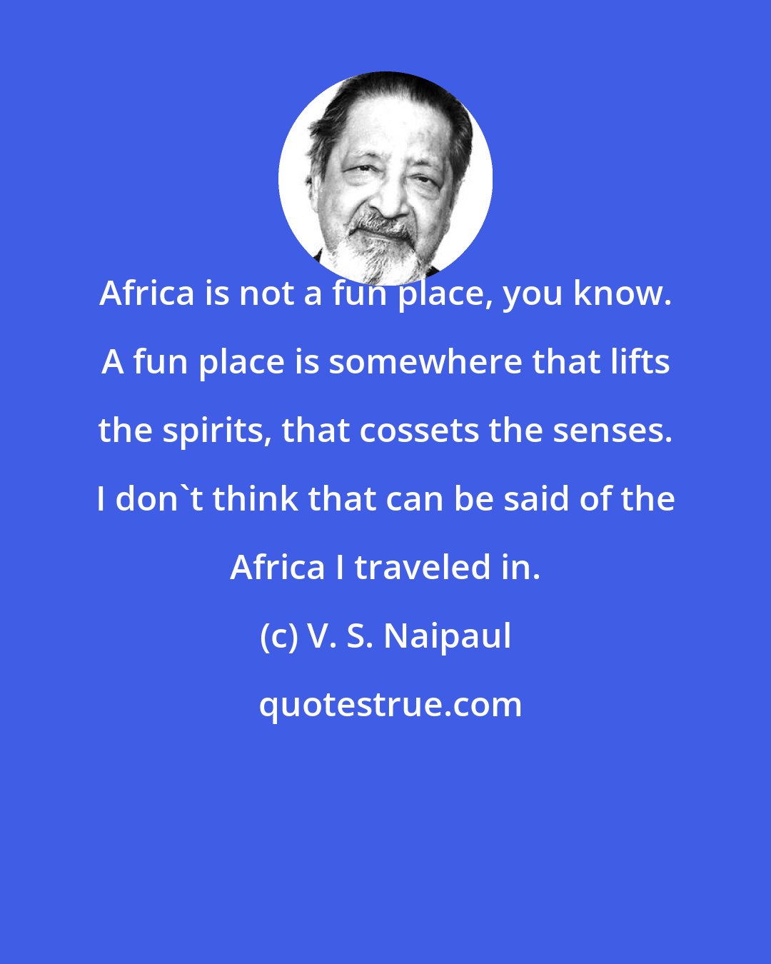 V. S. Naipaul: Africa is not a fun place, you know. A fun place is somewhere that lifts the spirits, that cossets the senses. I don't think that can be said of the Africa I traveled in.