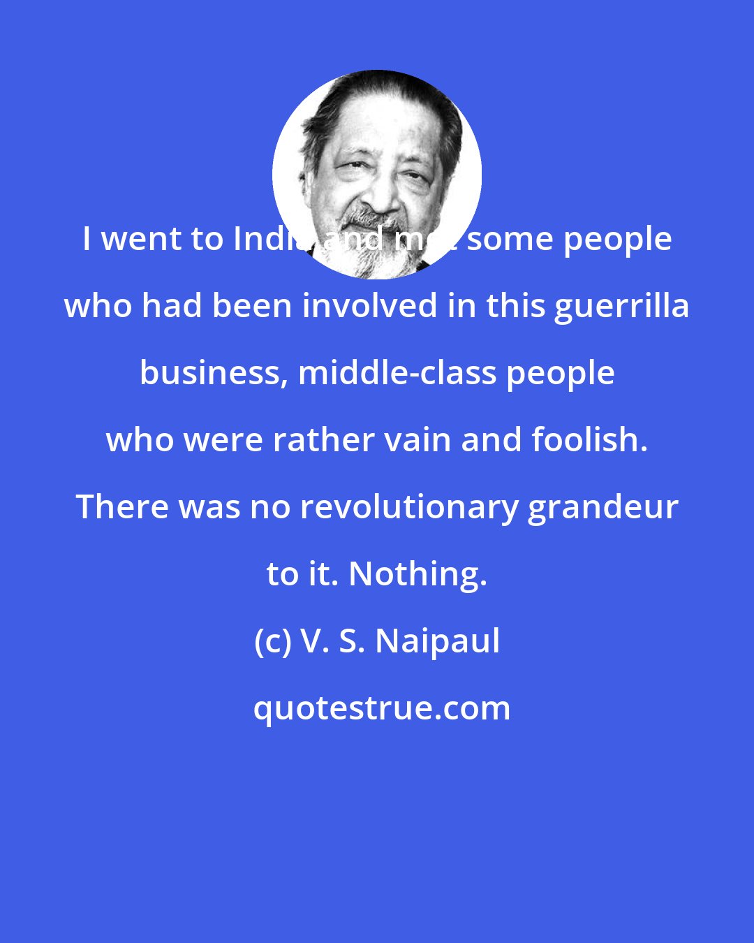 V. S. Naipaul: I went to India and met some people who had been involved in this guerrilla business, middle-class people who were rather vain and foolish. There was no revolutionary grandeur to it. Nothing.