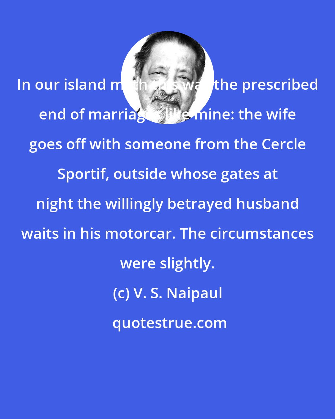 V. S. Naipaul: In our island myth this was the prescribed end of marriages like mine: the wife goes off with someone from the Cercle Sportif, outside whose gates at night the willingly betrayed husband waits in his motorcar. The circumstances were slightly.