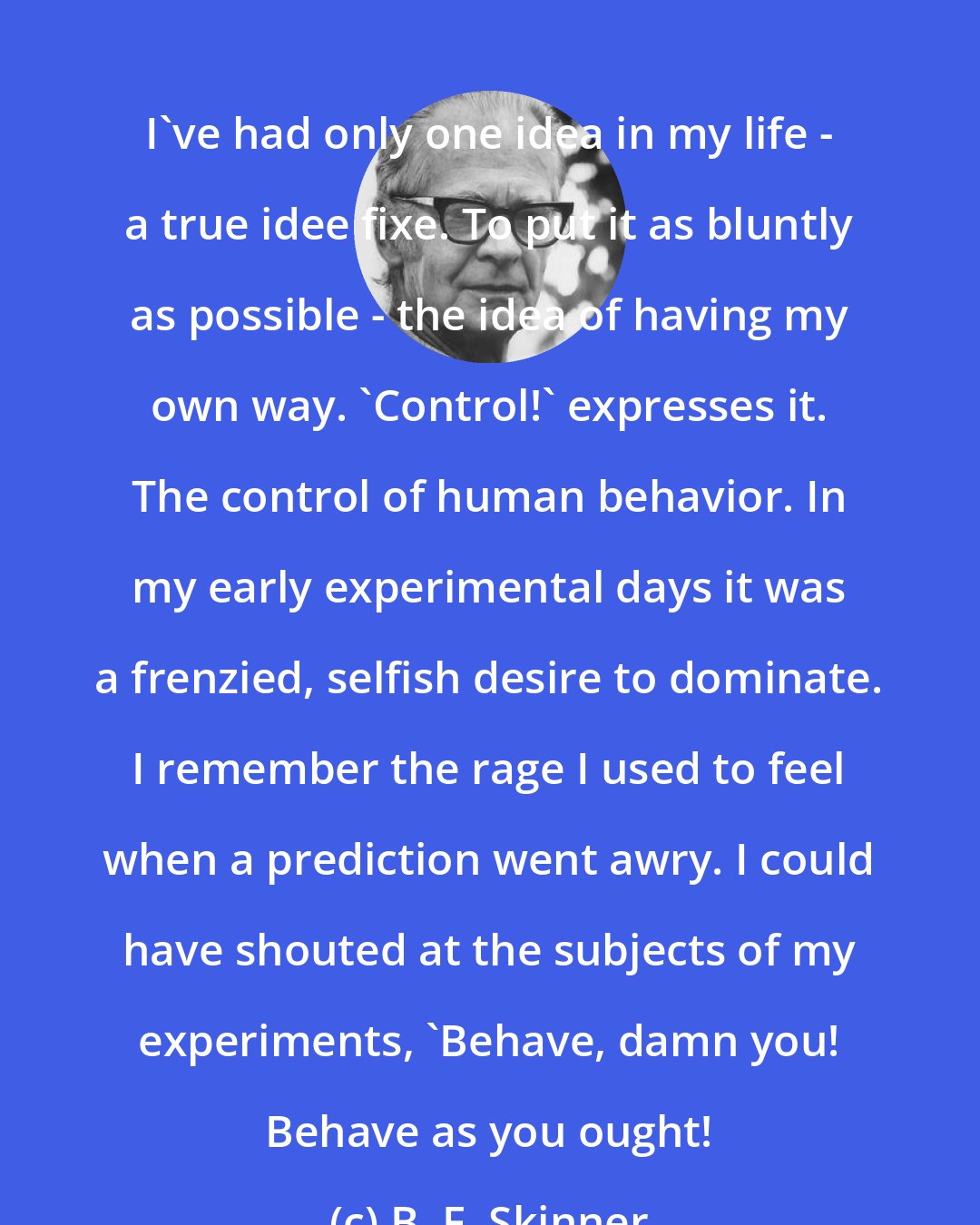 B. F. Skinner: I've had only one idea in my life - a true idee fixe. To put it as bluntly as possible - the idea of having my own way. 'Control!' expresses it. The control of human behavior. In my early experimental days it was a frenzied, selfish desire to dominate. I remember the rage I used to feel when a prediction went awry. I could have shouted at the subjects of my experiments, 'Behave, damn you! Behave as you ought!