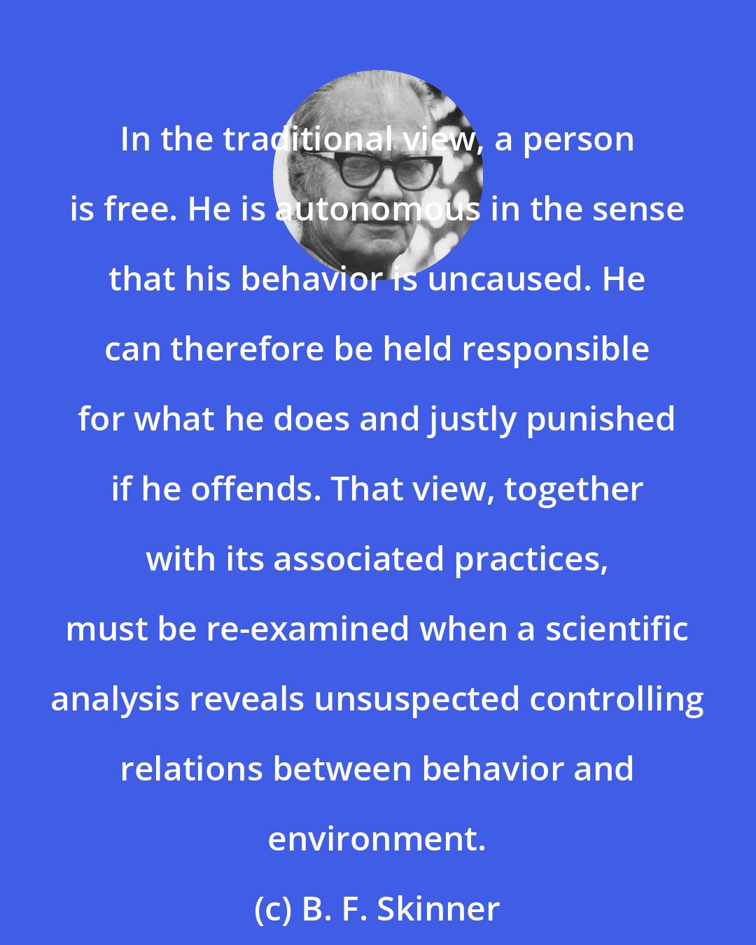 B. F. Skinner: In the traditional view, a person is free. He is autonomous in the sense that his behavior is uncaused. He can therefore be held responsible for what he does and justly punished if he offends. That view, together with its associated practices, must be re-examined when a scientific analysis reveals unsuspected controlling relations between behavior and environment.