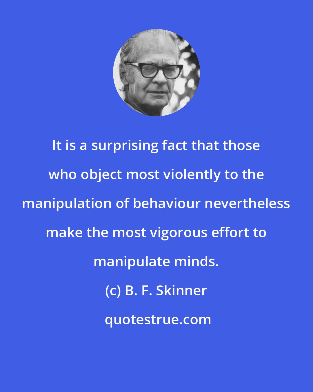 B. F. Skinner: It is a surprising fact that those who object most violently to the manipulation of behaviour nevertheless make the most vigorous effort to manipulate minds.